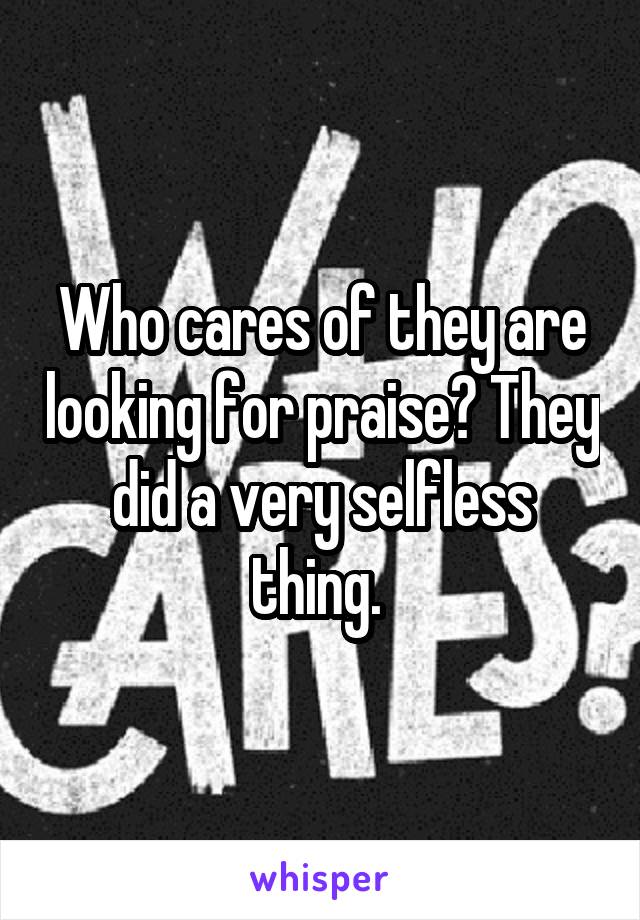 Who cares of they are looking for praise? They did a very selfless thing. 