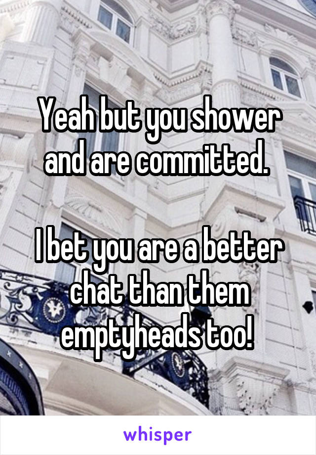 Yeah but you shower and are committed. 

I bet you are a better chat than them emptyheads too! 