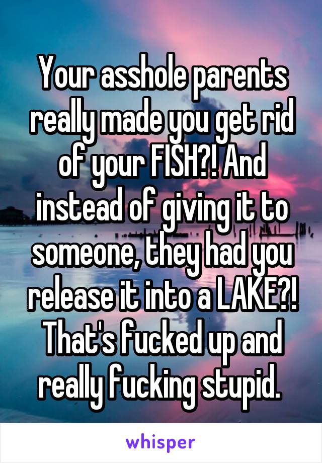 Your asshole parents really made you get rid of your FISH?! And instead of giving it to someone, they had you release it into a LAKE?! That's fucked up and really fucking stupid. 