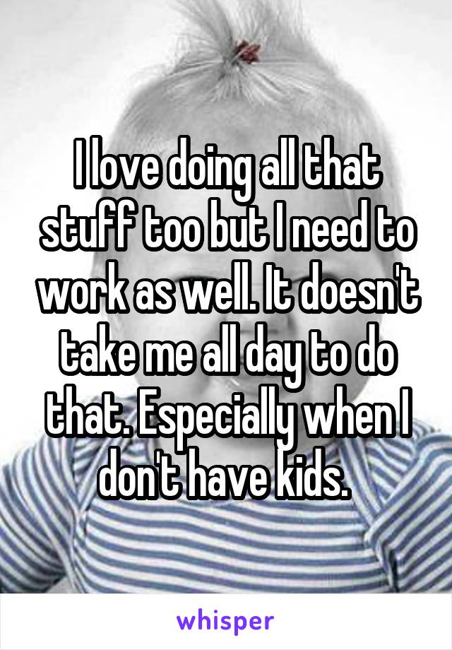 I love doing all that stuff too but I need to work as well. It doesn't take me all day to do that. Especially when I don't have kids. 