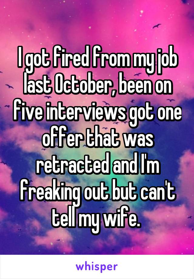 I got fired from my job last October, been on five interviews got one offer that was retracted and I'm freaking out but can't tell my wife. 