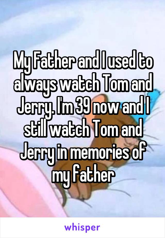 My Father and I used to always watch Tom and Jerry. I'm 39 now and I still watch Tom and Jerry in memories of my father
