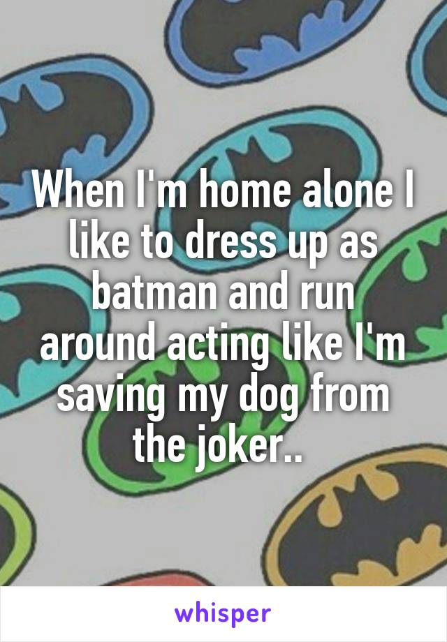 When I'm home alone I like to dress up as batman and run around acting like I'm saving my dog from the joker.. 