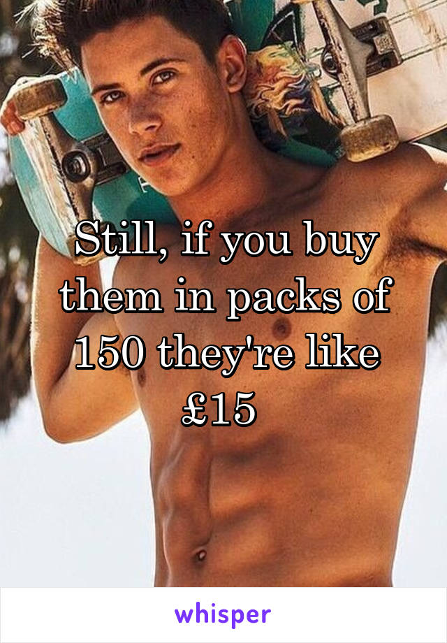 Still, if you buy them in packs of 150 they're like £15 