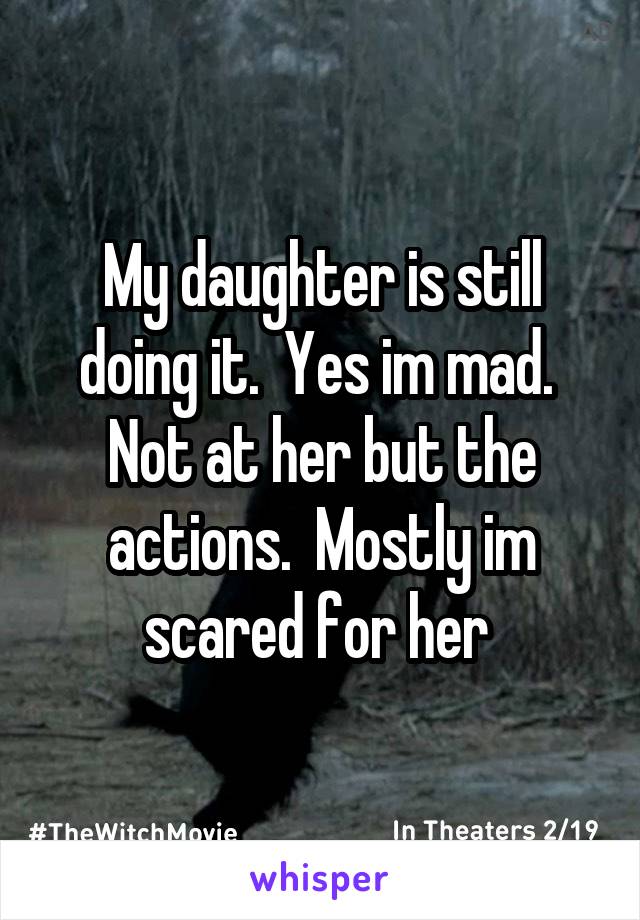 My daughter is still doing it.  Yes im mad.  Not at her but the actions.  Mostly im scared for her 