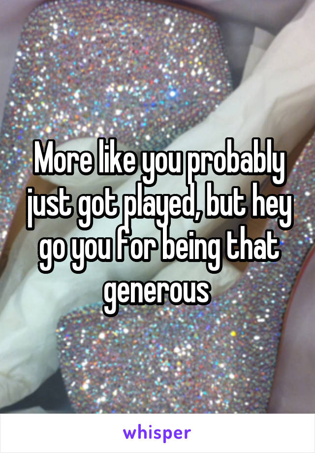 More like you probably just got played, but hey go you for being that generous 