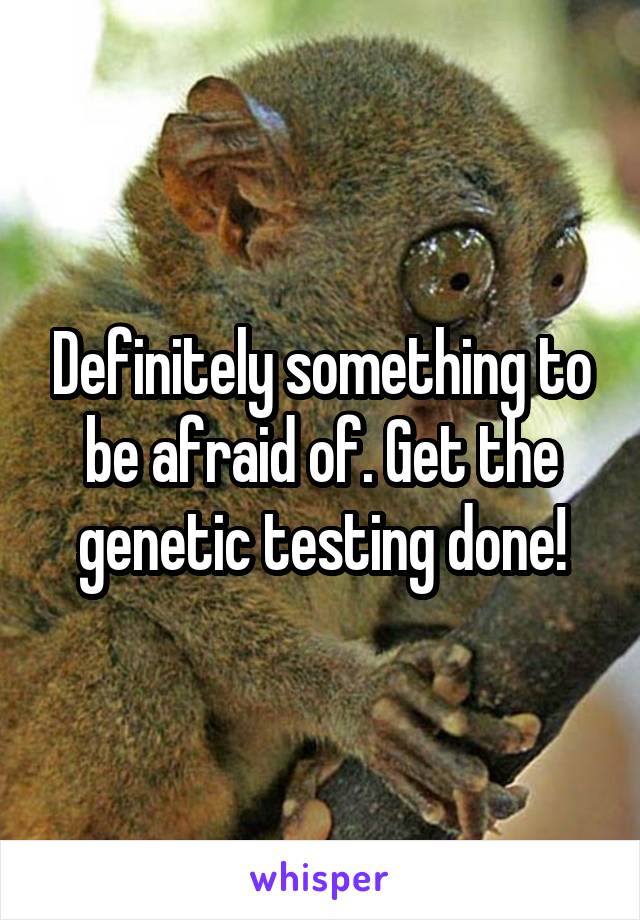 Definitely something to be afraid of. Get the genetic testing done!