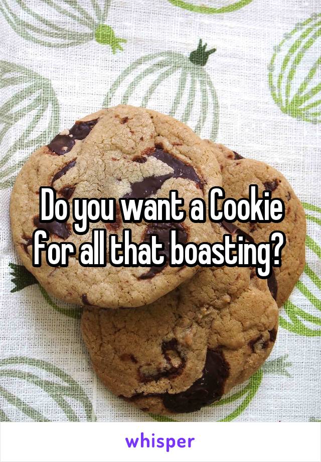 Do you want a Cookie for all that boasting? 