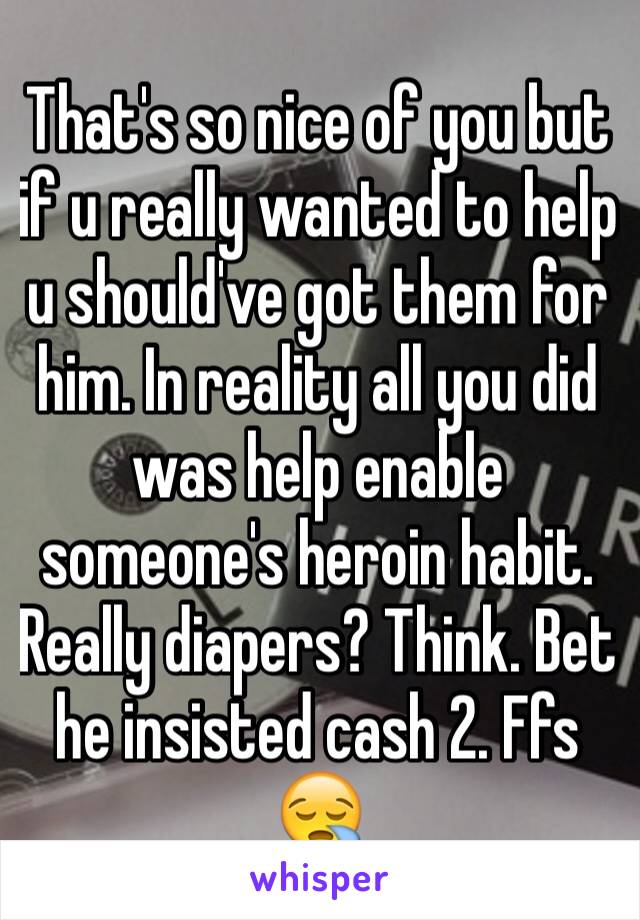 That's so nice of you but if u really wanted to help u should've got them for him. In reality all you did was help enable someone's heroin habit. Really diapers? Think. Bet he insisted cash 2. Ffs 😪