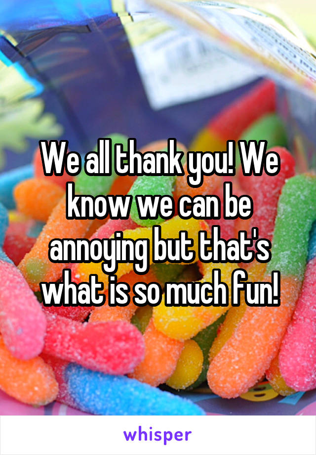 We all thank you! We know we can be annoying but that's what is so much fun!