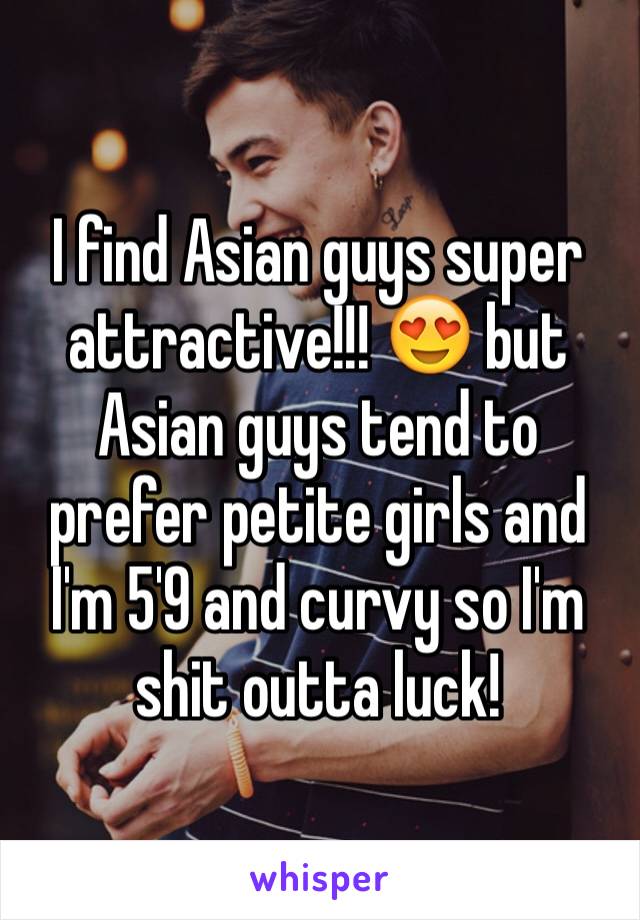 I find Asian guys super attractive!!! 😍 but Asian guys tend to prefer petite girls and I'm 5'9 and curvy so I'm shit outta luck! 