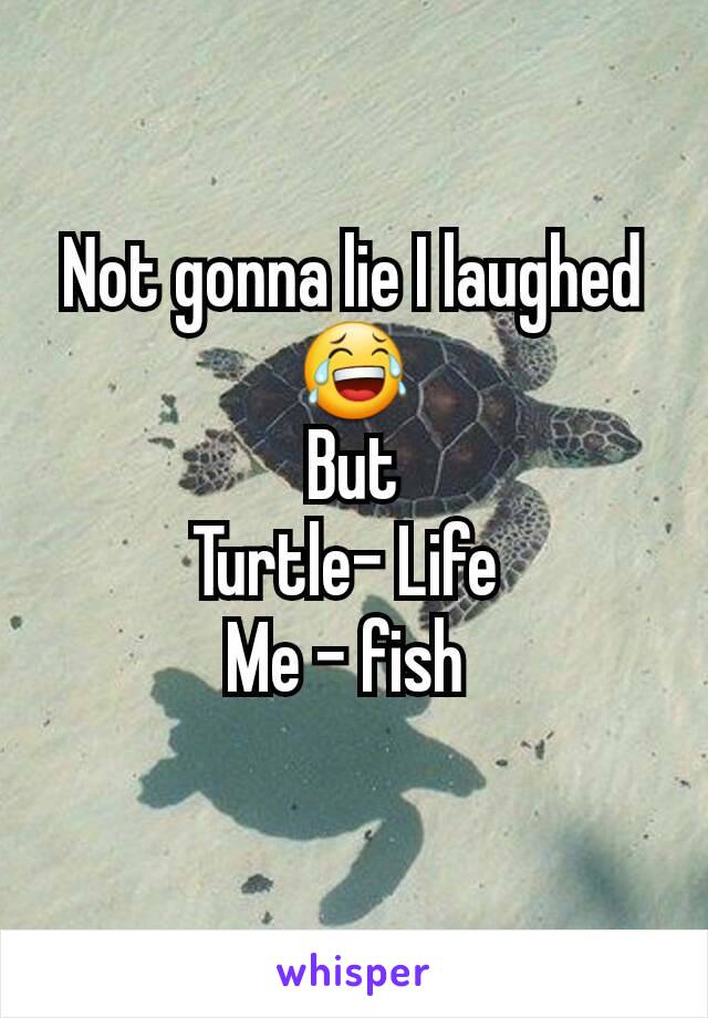 Not gonna lie I laughed 😂
But
Turtle- Life 
Me - fish 
