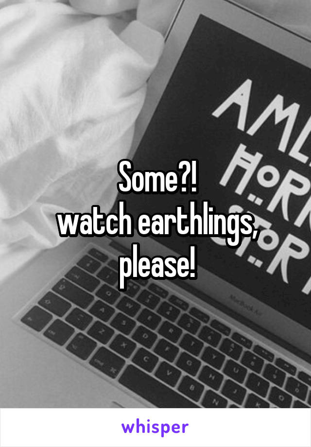 Some?!
watch earthlings, please!