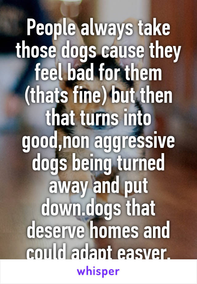 People always take those dogs cause they feel bad for them (thats fine) but then that turns into good,non aggressive dogs being turned away and put down.dogs that deserve homes and could adapt easyer.