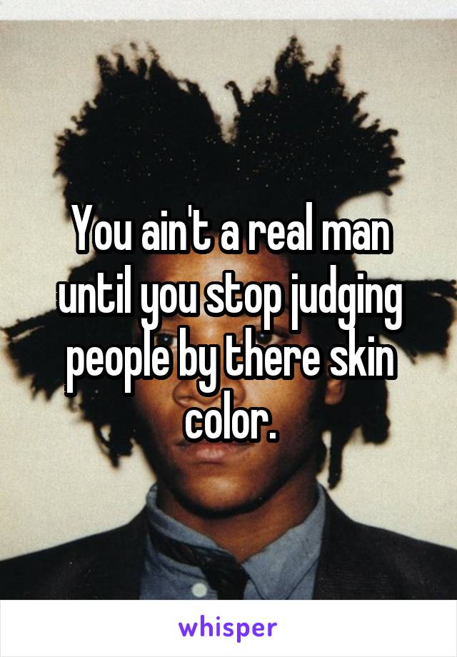 You ain't a real man until you stop judging people by there skin color.