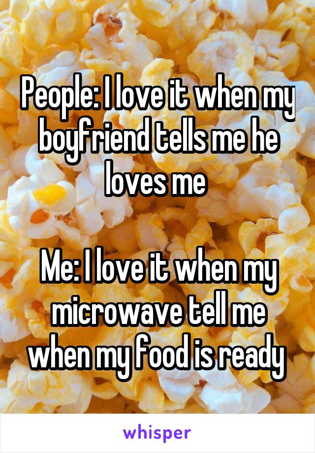 People: I love it when my boyfriend tells me he loves me 

Me: I love it when my microwave tell me when my food is ready 