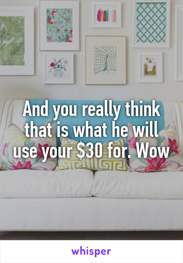 And you really think that is what he will use your $30 for. Wow