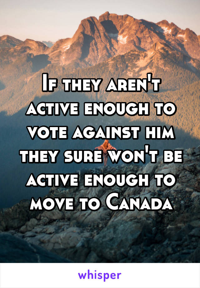 If they aren't active enough to vote against him they sure won't be active enough to move to Canada
