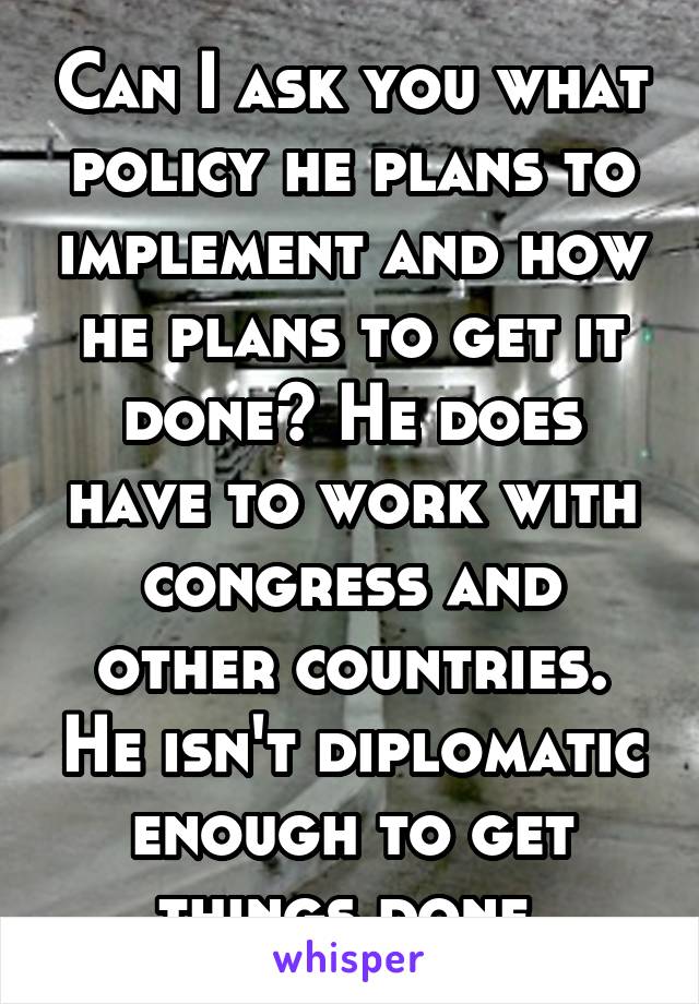 Can I ask you what policy he plans to implement and how he plans to get it done? He does have to work with congress and other countries. He isn't diplomatic enough to get things done.