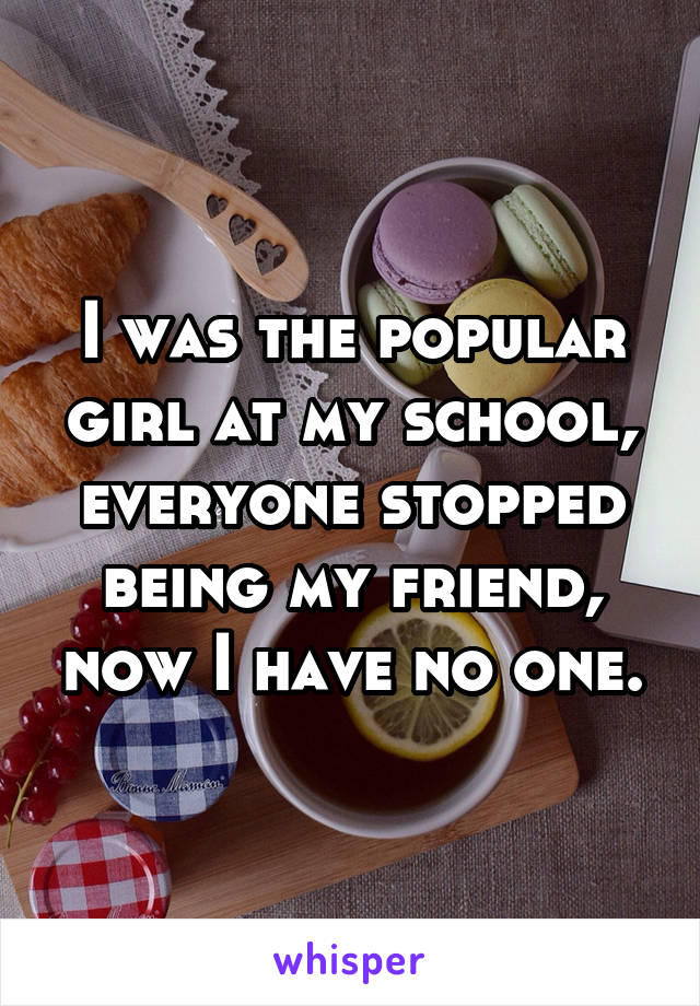 I was the popular girl at my school, everyone stopped being my friend, now I have no one.
