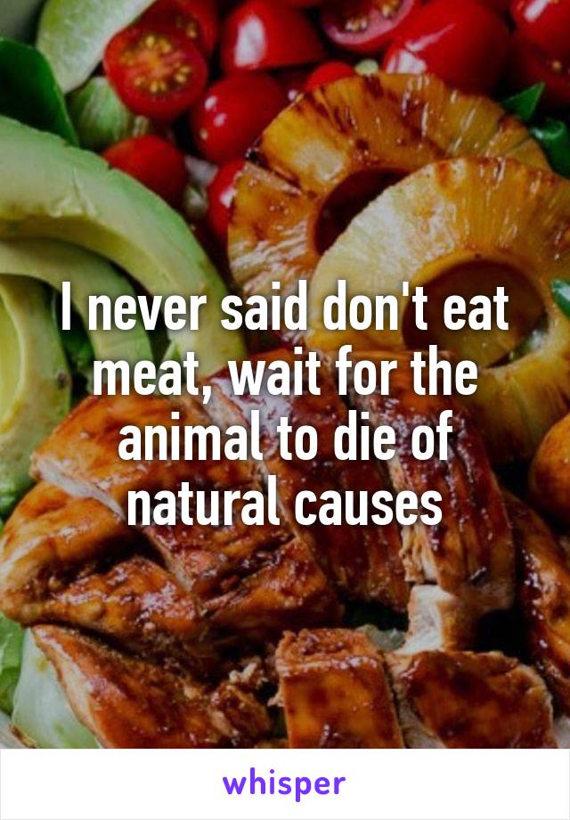 I never said don't eat meat, wait for the animal to die of natural causes