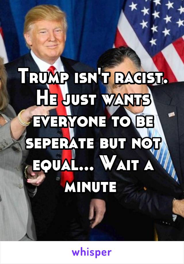 Trump isn't racist. He just wants everyone to be seperate but not equal... Wait a minute 
