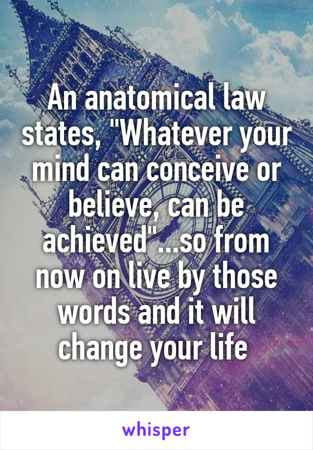 An anatomical law states, "Whatever your mind can conceive or believe, can be achieved"...so from now on live by those words and it will change your life 