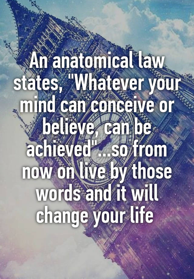 An anatomical law states, "Whatever your mind can conceive or believe, can be achieved"...so from now on live by those words and it will change your life 