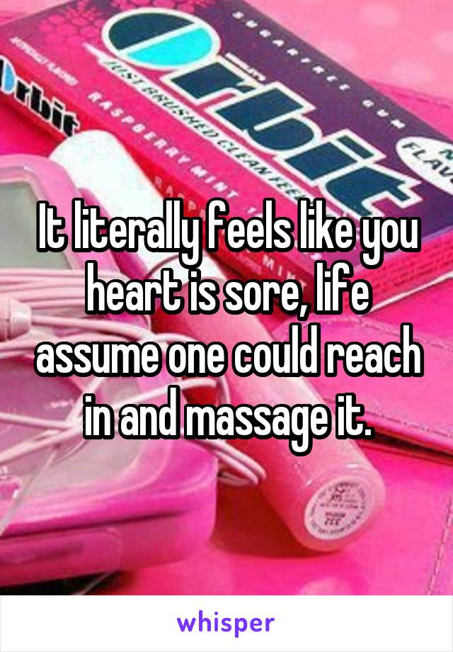 It literally feels like you heart is sore, life assume one could reach in and massage it.