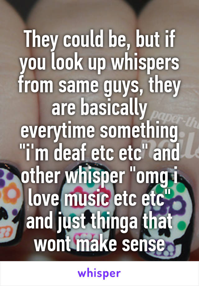 They could be, but if you look up whispers from same guys, they are basically everytime something "i'm deaf etc etc" and other whisper "omg i love music etc etc" and just thinga that wont make sense