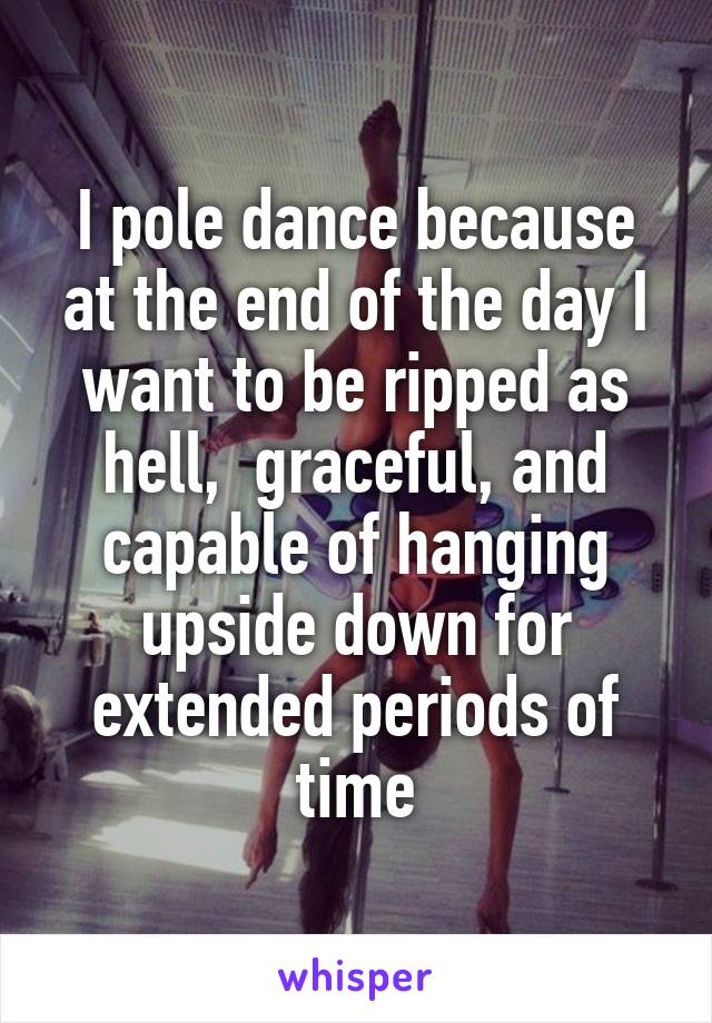 I pole dance because at the end of the day I want to be ripped as hell,  graceful, and capable of hanging upside down for extended periods of time