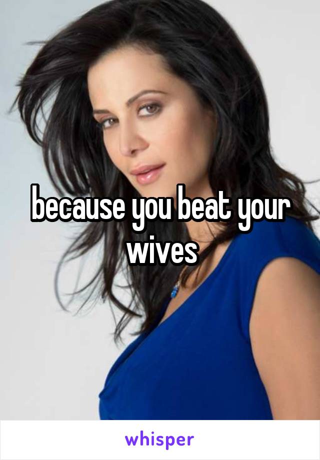 because you beat your wives