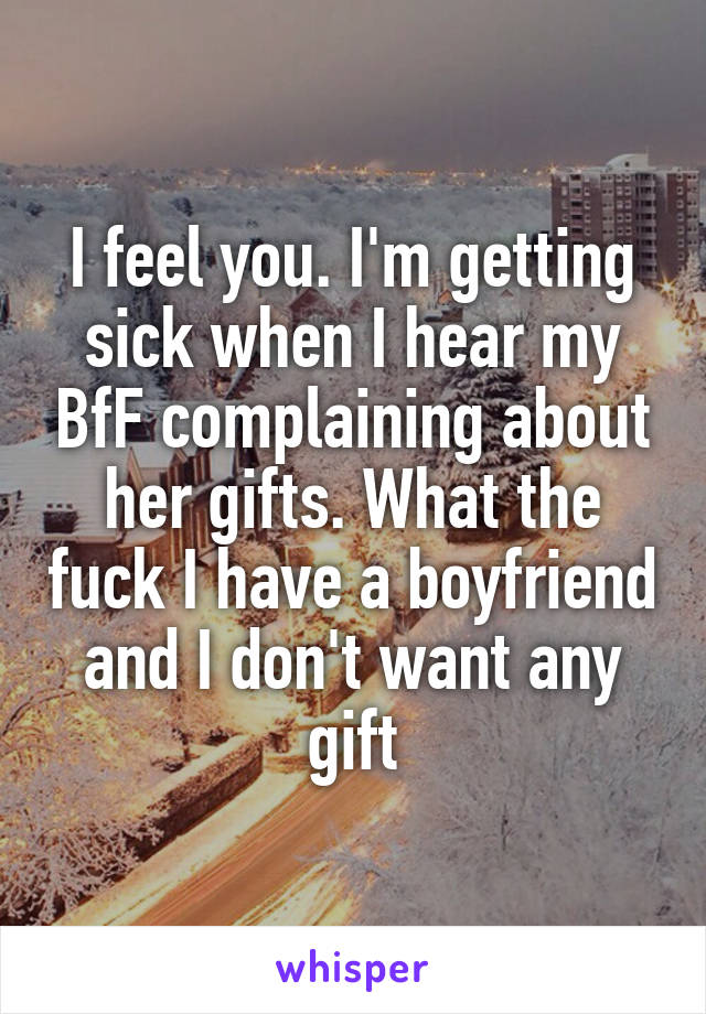 I feel you. I'm getting sick when I hear my BfF complaining about her gifts. What the fuck I have a boyfriend and I don't want any gift
