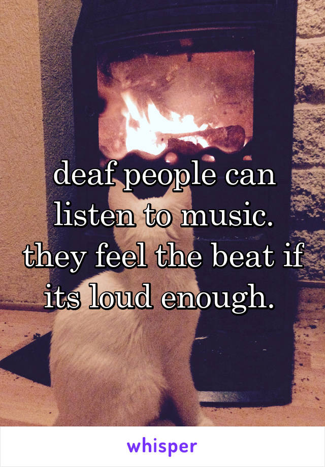 deaf people can listen to music. they feel the beat if its loud enough. 