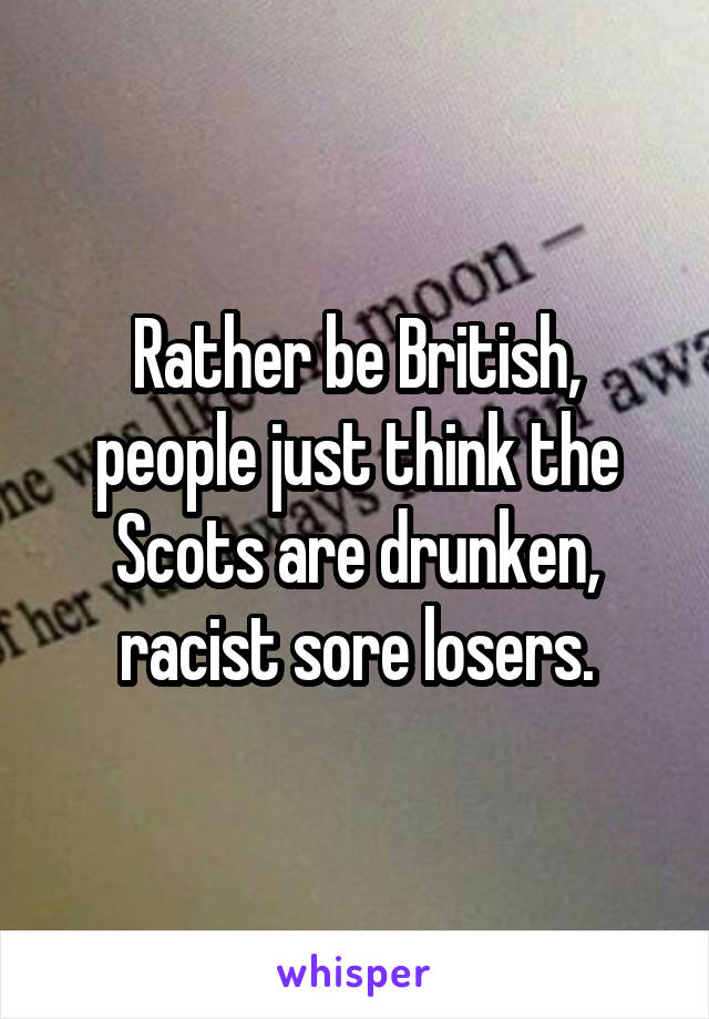 Rather be British, people just think the Scots are drunken, racist sore losers.