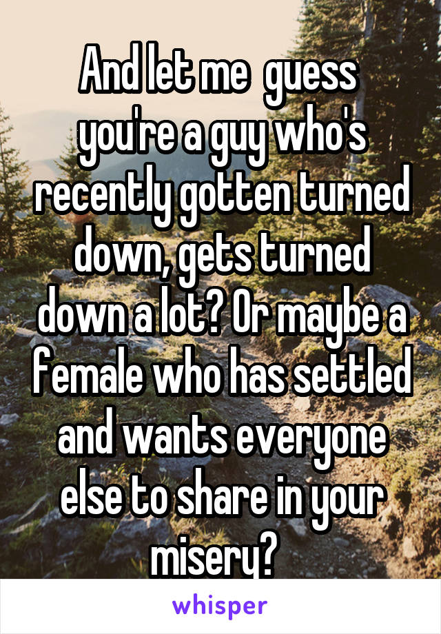 And let me  guess  you're a guy who's recently gotten turned down, gets turned down a lot? Or maybe a female who has settled and wants everyone else to share in your misery?  