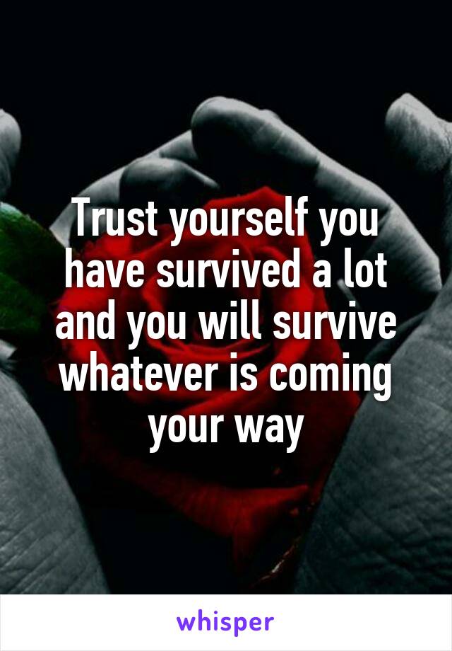 Trust yourself you have survived a lot and you will survive whatever is coming your way