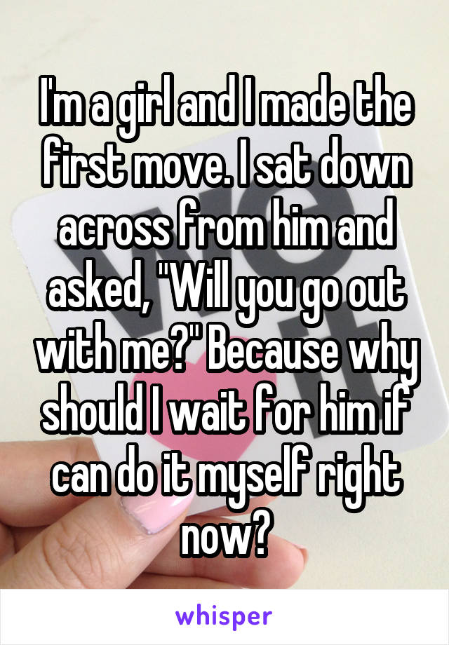 I'm a girl and I made the first move. I sat down across from him and asked, "Will you go out with me?" Because why should I wait for him if can do it myself right now?