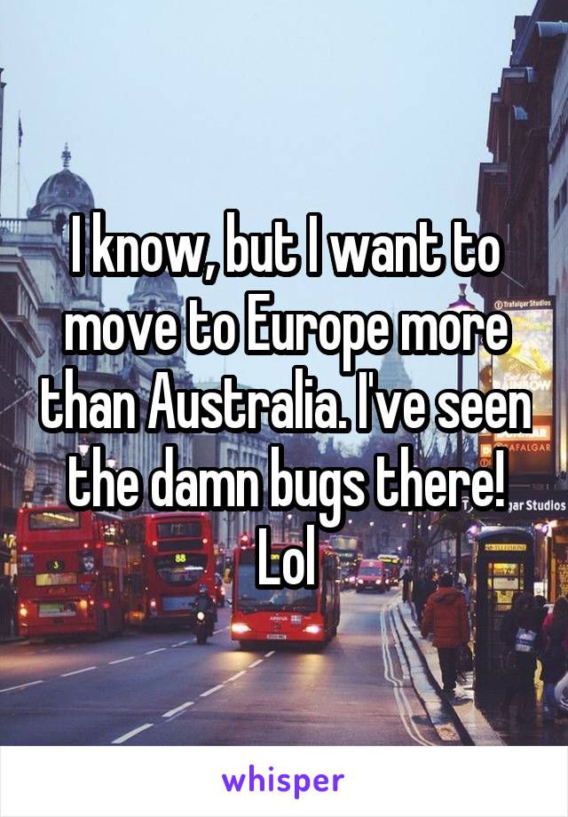 I know, but I want to move to Europe more than Australia. I've seen the damn bugs there! Lol