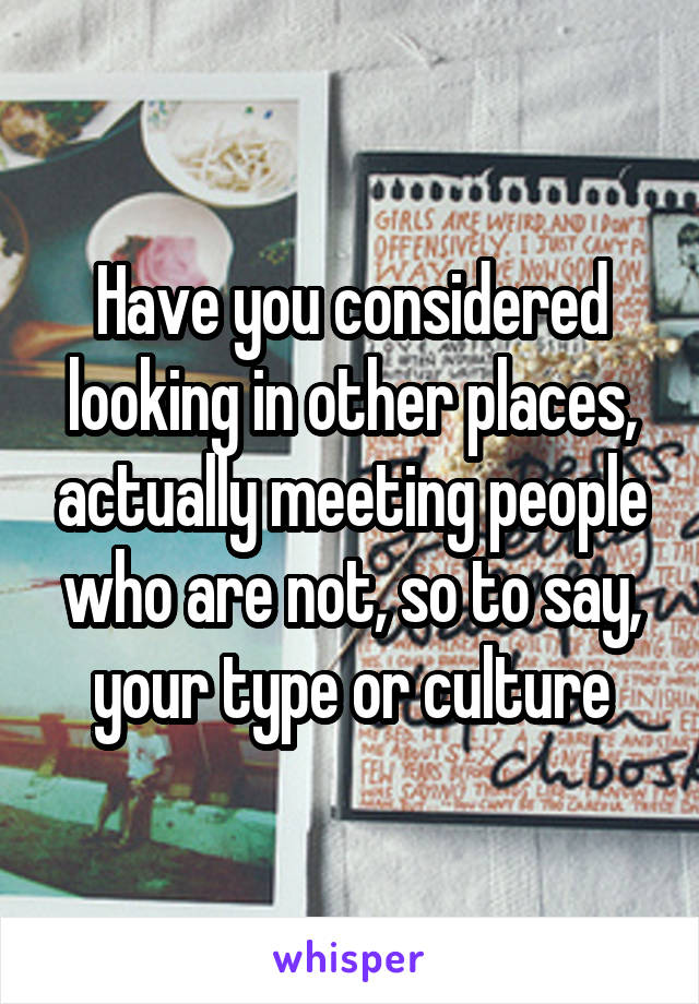 Have you considered looking in other places, actually meeting people who are not, so to say, your type or culture