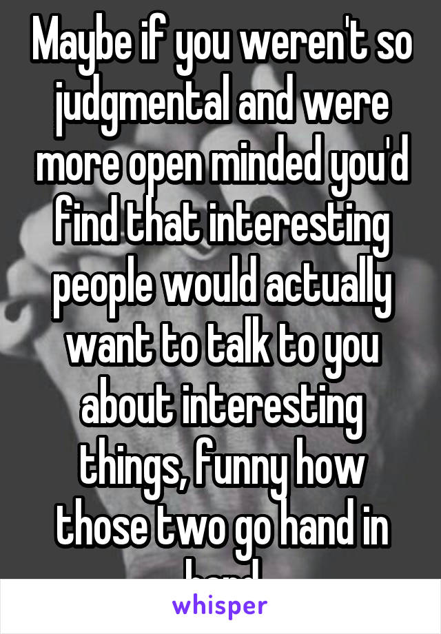 Maybe if you weren't so judgmental and were more open minded you'd find that interesting people would actually want to talk to you about interesting things, funny how those two go hand in hand