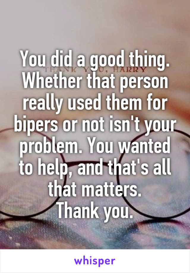 You did a good thing. Whether that person really used them for bipers or not isn't your problem. You wanted to help, and that's all that matters.
Thank you.