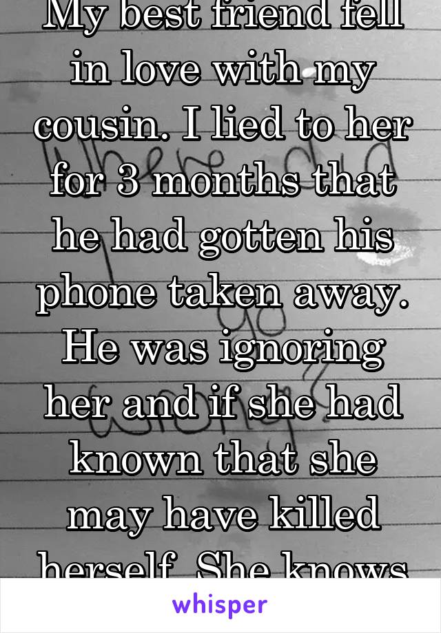 My best friend fell in love with my cousin. I lied to her for 3 months that he had gotten his phone taken away. He was ignoring her and if she had known that she may have killed herself. She knows now
