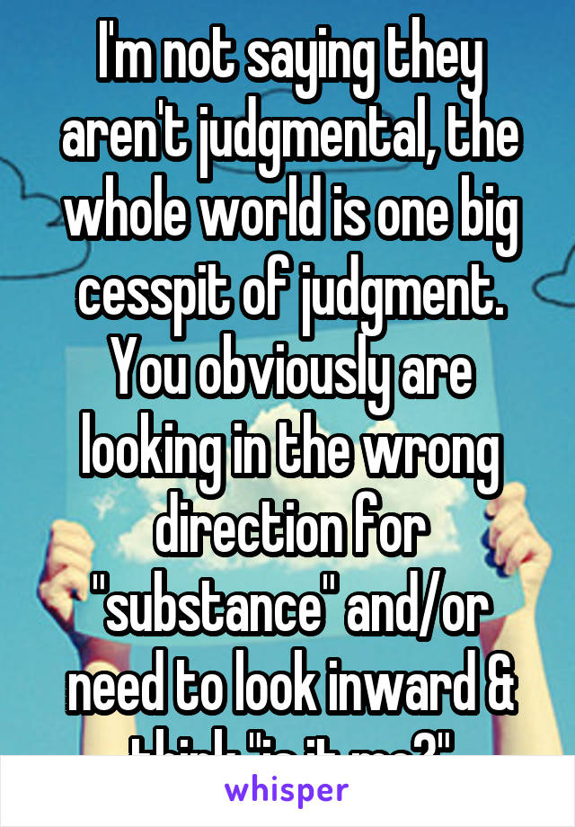 I'm not saying they aren't judgmental, the whole world is one big cesspit of judgment. You obviously are looking in the wrong direction for "substance" and/or need to look inward & think "is it me?"