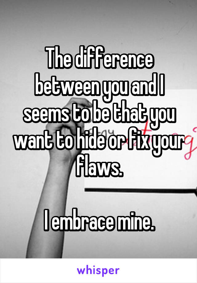 The difference between you and I seems to be that you want to hide or fix your flaws.

I embrace mine.