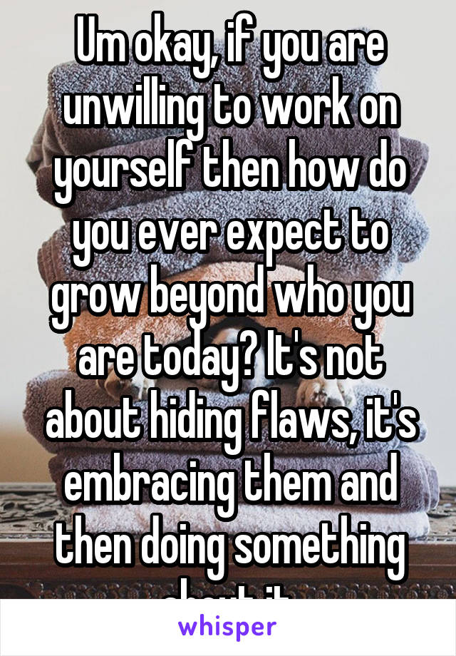 Um okay, if you are unwilling to work on yourself then how do you ever expect to grow beyond who you are today? It's not about hiding flaws, it's embracing them and then doing something about it 