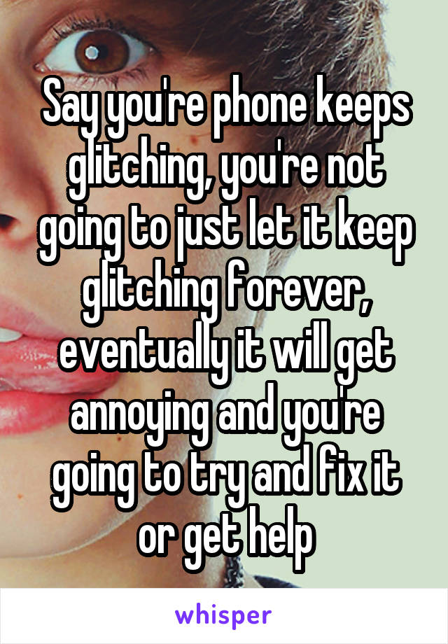 Say you're phone keeps glitching, you're not going to just let it keep glitching forever, eventually it will get annoying and you're going to try and fix it or get help