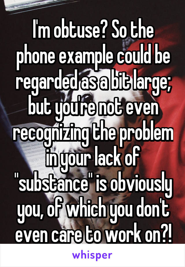 I'm obtuse? So the phone example could be regarded as a bit large; but you're not even recognizing the problem in your lack of "substance" is obviously you, of which you don't even care to work on?!