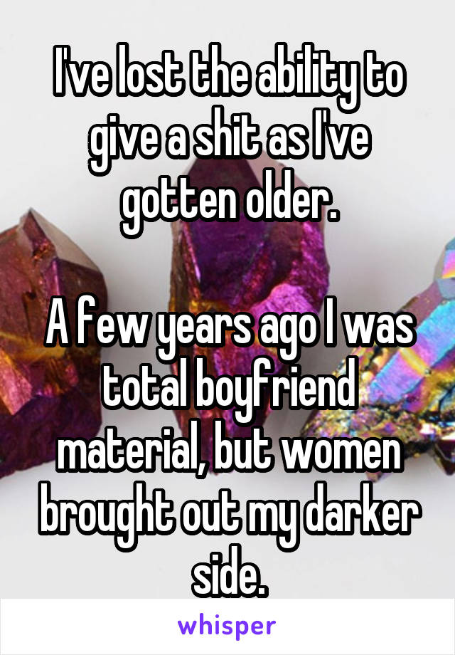 I've lost the ability to give a shit as I've gotten older.

A few years ago I was total boyfriend material, but women brought out my darker side.