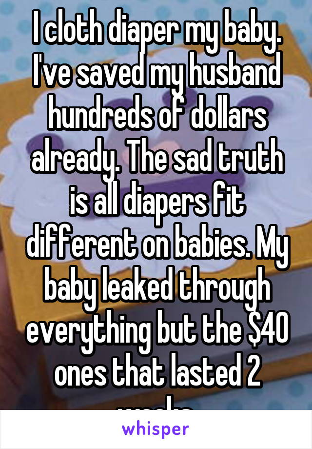 I cloth diaper my baby. I've saved my husband hundreds of dollars already. The sad truth is all diapers fit different on babies. My baby leaked through everything but the $40 ones that lasted 2 weeks.